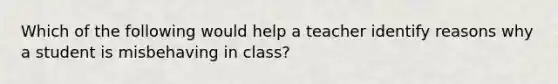 Which of the following would help a teacher identify reasons why a student is misbehaving in class?