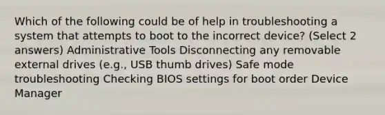 Which of the following could be of help in troubleshooting a system that attempts to boot to the incorrect device? (Select 2 answers) Administrative Tools Disconnecting any removable external drives (e.g., USB thumb drives) Safe mode troubleshooting Checking BIOS settings for boot order Device Manager