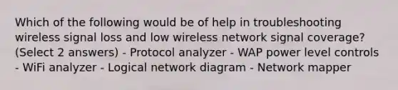 Which of the following would be of help in troubleshooting wireless signal loss and low wireless network signal coverage? (Select 2 answers) - Protocol analyzer - WAP power level controls - WiFi analyzer - Logical network diagram - Network mapper