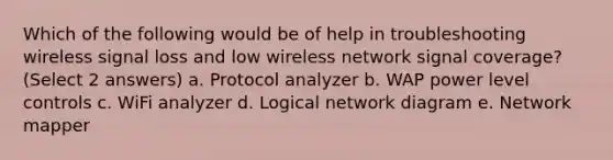 Which of the following would be of help in troubleshooting wireless signal loss and low wireless network signal coverage? (Select 2 answers) a. Protocol analyzer b. WAP power level controls c. WiFi analyzer d. Logical network diagram e. Network mapper