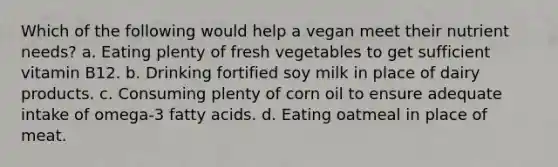 Which of the following would help a vegan meet their nutrient needs? a. Eating plenty of fresh vegetables to get sufficient vitamin B12. b. Drinking fortified soy milk in place of dairy products. c. Consuming plenty of corn oil to ensure adequate intake of omega-3 fatty acids. d. Eating oatmeal in place of meat.