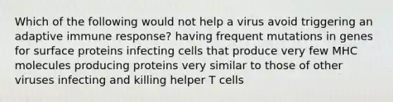 Which of the following would not help a virus avoid triggering an adaptive immune response? having frequent mutations in genes for surface proteins infecting cells that produce very few MHC molecules producing proteins very similar to those of other viruses infecting and killing helper T cells