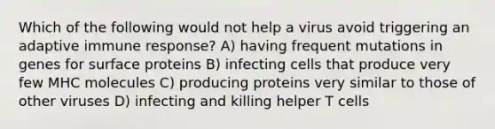 Which of the following would not help a virus avoid triggering an adaptive immune response? A) having frequent mutations in genes for surface proteins B) infecting cells that produce very few MHC molecules C) producing proteins very similar to those of other viruses D) infecting and killing helper T cells