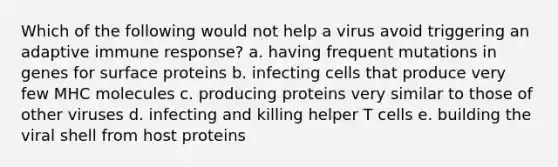 Which of the following would not help a virus avoid triggering an adaptive immune response? a. having frequent mutations in genes for surface proteins b. infecting cells that produce very few MHC molecules c. producing proteins very similar to those of other viruses d. infecting and killing helper T cells e. building the viral shell from host proteins