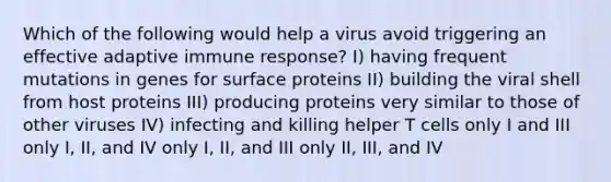 Which of the following would help a virus avoid triggering an effective adaptive immune response? I) having frequent mutations in genes for surface proteins II) building the viral shell from host proteins III) producing proteins very similar to those of other viruses IV) infecting and killing helper T cells only I and III only I, II, and IV only I, II, and III only II, III, and IV