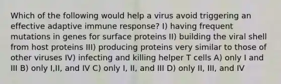 Which of the following would help a virus avoid triggering an effective adaptive immune response? I) having frequent mutations in genes for surface proteins II) building the viral shell from host proteins III) producing proteins very similar to those of other viruses IV) infecting and killing helper T cells A) only I and III B) only I,II, and IV C) only I, II, and III D) only II, III, and IV