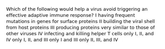 Which of the following would help a virus avoid triggering an effective adaptive immune response? I having frequent mutations in genes for surface proteins II building the viral shell from host proteins III producing proteins very similar to those of other viruses IV infecting and killing helper T cells only I, II, and IV only I, II, and III only I and III only II, III, and IV