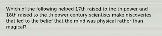 Which of the following helped 17th raised to the th power and 18th raised to the th power century scientists make discoveries that led to the belief that the mind was physical rather than magical?