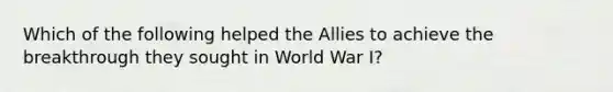 Which of the following helped the Allies to achieve the breakthrough they sought in World War I?