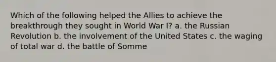 Which of the following helped the Allies to achieve the breakthrough they sought in World War I? a. the Russian Revolution b. the involvement of the United States c. the waging of total war d. the battle of Somme