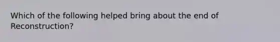 Which of the following helped bring about the end of Reconstruction?