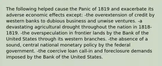 The following helped cause the Panic of 1819 and exacerbate its adverse economic effects except: -the overextension of credit by western banks to dubious business and unwise ventures. -a devastating agricultural drought throughout the nation in 1818-1819. -the overspeculation in frontier lands by the Bank of the United States through its western branches. -the absence of a sound, central national monetary policy by the federal government. -the coercive loan call-in and foreclosure demands imposed by the Bank of the United States.