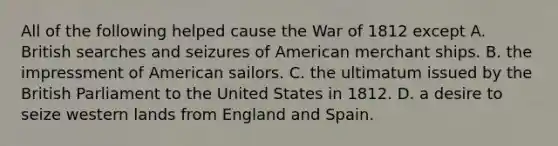 All of the following helped cause the War of 1812 except A. British searches and seizures of American merchant ships. B. the impressment of American sailors. C. the ultimatum issued by the British Parliament to the United States in 1812. D. a desire to seize western lands from England and Spain.