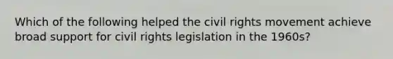 Which of the following helped the civil rights movement achieve broad support for civil rights legislation in the 1960s?