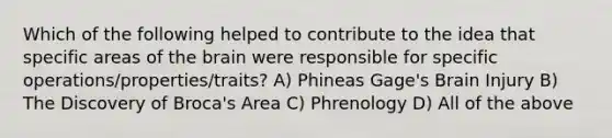 Which of the following helped to contribute to the idea that specific areas of the brain were responsible for specific operations/properties/traits? A) Phineas Gage's Brain Injury B) The Discovery of Broca's Area C) Phrenology D) All of the above