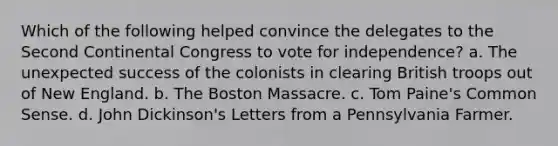 Which of the following helped convince the delegates to the Second Continental Congress to vote for independence? a. The unexpected success of the colonists in clearing British troops out of New England. b. The Boston Massacre. c. Tom Paine's Common Sense. d. John Dickinson's Letters from a Pennsylvania Farmer.