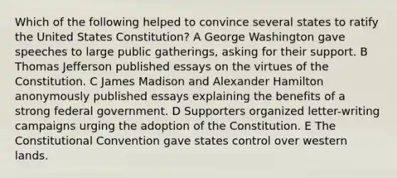 Which of the following helped to convince several states to ratify the United States Constitution? A George Washington gave speeches to large public gatherings, asking for their support. B Thomas Jefferson published essays on the virtues of the Constitution. C James Madison and Alexander Hamilton anonymously published essays explaining the benefits of a strong federal government. D Supporters organized letter-writing campaigns urging the adoption of the Constitution. E The Constitutional Convention gave states control over western lands.