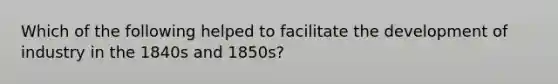 Which of the following helped to facilitate the development of industry in the 1840s and 1850s?