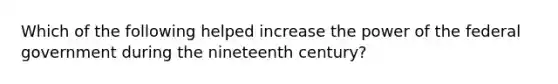 Which of the following helped increase the power of the federal government during the nineteenth century?