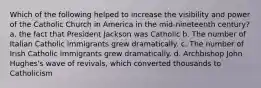 Which of the following helped to increase the visibility and power of the Catholic Church in America in the mid-nineteenth century? a. the fact that President Jackson was Catholic b. The number of Italian Catholic immigrants grew dramatically. c. The number of Irish Catholic immigrants grew dramatically. d. Archbishop John Hughes's wave of revivals, which converted thousands to Catholicism