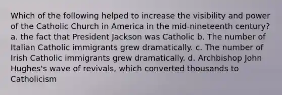 Which of the following helped to increase the visibility and power of the Catholic Church in America in the mid-nineteenth century? a. the fact that President Jackson was Catholic b. The number of Italian Catholic immigrants grew dramatically. c. The number of Irish Catholic immigrants grew dramatically. d. Archbishop John Hughes's wave of revivals, which converted thousands to Catholicism