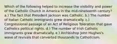 Which of the following helped to increase the visibility and power of the Catholic Church in America in the mid-nineteenth century? a.) The fact that President Jackson was Catholic. b.) The number of Italian Catholic immigrants grew dramatically. c.) Congressional passage of an Act of Religious Toleration that gave Catholics political rights. d.) The number of Irish Catholic immigrants grew dramatically. e.) Archbishop John Hughes's wave of revivals that converted thousands to Catholicism.