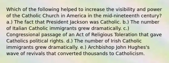 Which of the following helped to increase the visibility and power of the Catholic Church in America in the mid-nineteenth century? a.) The fact that President Jackson was Catholic. b.) The number of Italian Catholic immigrants grew dramatically. c.) Congressional passage of an Act of Religious Toleration that gave Catholics political rights. d.) The number of Irish Catholic immigrants grew dramatically. e.) Archbishop John Hughes's wave of revivals that converted thousands to Catholicism.