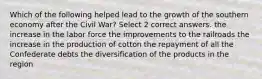 Which of the following helped lead to the growth of the southern economy after the Civil War? Select 2 correct answers. the increase in the labor force the improvements to the railroads the increase in the production of cotton the repayment of all the Confederate debts the diversification of the products in the region