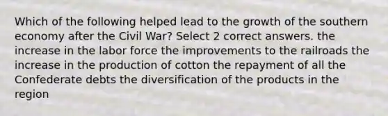 Which of the following helped lead to the growth of the southern economy after the Civil War? Select 2 correct answers. the increase in the labor force the improvements to the railroads the increase in the production of cotton the repayment of all the Confederate debts the diversification of the products in the region