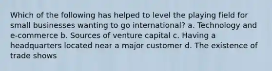 Which of the following has helped to level the playing field for small businesses wanting to go international? a. Technology and e-commerce b. Sources of venture capital c. Having a headquarters located near a major customer d. The existence of trade shows