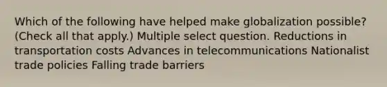 Which of the following have helped make globalization possible? (Check all that apply.) Multiple select question. Reductions in transportation costs Advances in telecommunications Nationalist trade policies Falling trade barriers