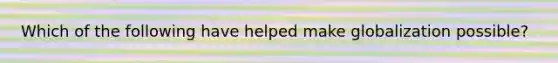 Which of the following have helped make globalization possible?