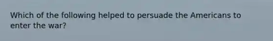 Which of the following helped to persuade the Americans to enter the war?