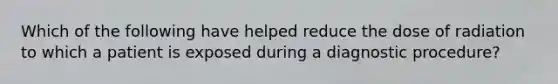 Which of the following have helped reduce the dose of radiation to which a patient is exposed during a diagnostic procedure?