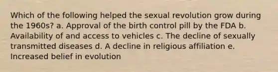 Which of the following helped the sexual revolution grow during the 1960s? a. Approval of the birth control pill by the FDA b. Availability of and access to vehicles c. The decline of sexually transmitted diseases d. A decline in religious affiliation e. Increased belief in evolution