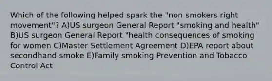 Which of the following helped spark the "non-smokers right movement"? A)US surgeon General Report "smoking and health" B)US surgeon General Report "health consequences of smoking for women C)Master Settlement Agreement D)EPA report about secondhand smoke E)Family smoking Prevention and Tobacco Control Act