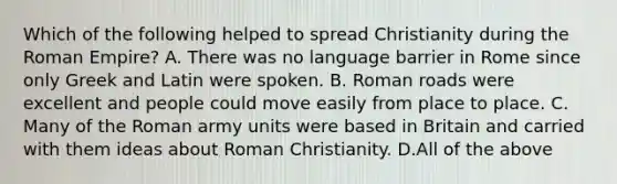 Which of the following helped to spread Christianity during the Roman Empire? A. There was no language barrier in Rome since only Greek and Latin were spoken. B. Roman roads were excellent and people could move easily from place to place. C. Many of the Roman army units were based in Britain and carried with them ideas about Roman Christianity. D.All of the above