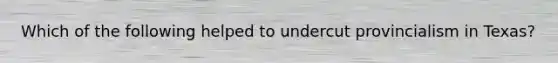 Which of the following helped to undercut provincialism in Texas?