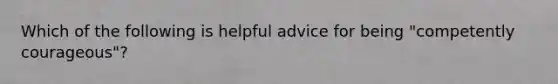 Which of the following is helpful advice for being "competently courageous"?