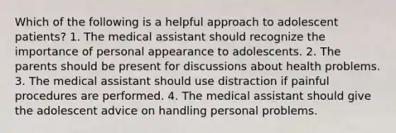 Which of the following is a helpful approach to adolescent patients? 1. The medical assistant should recognize the importance of personal appearance to adolescents. 2. The parents should be present for discussions about health problems. 3. The medical assistant should use distraction if painful procedures are performed. 4. The medical assistant should give the adolescent advice on handling personal problems.