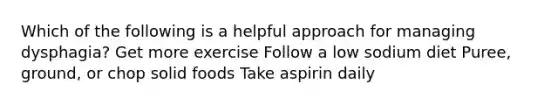 Which of the following is a helpful approach for managing dysphagia? Get more exercise Follow a low sodium diet Puree, ground, or chop solid foods Take aspirin daily