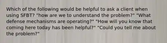 Which of the following would be helpful to ask a client when using SFBT? "how are we to understand the problem?" "What defense mechanisms are operating?" "How will you know that coming here today has been helpful?" "Could you tell me about the problem?"