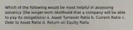 Which of the following would be most helpful in assessing solvency (the longer-term likelihood that a company will be able to pay its obligations) a. Asset Turnover Ratio b. Current Ratio c. Debt to Asset Ratio d. Return on Equity Ratio