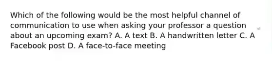 Which of the following would be the most helpful channel of communication to use when asking your professor a question about an upcoming exam? A. A text B. A handwritten letter C. A Facebook post D. A face-to-face meeting