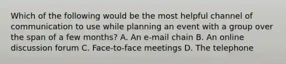 Which of the following would be the most helpful channel of communication to use while planning an event with a group over the span of a few months? A. An e-mail chain B. An online discussion forum C. Face-to-face meetings D. The telephone