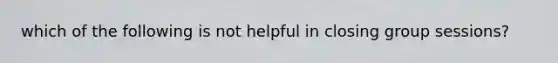 which of the following is not helpful in closing group sessions?