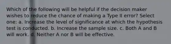 Which of the following will be helpful if the decision maker wishes to reduce the chance of making a Type II error? Select one: a. Increase the level of significance at which the hypothesis test is conducted. b. Increase the sample size. c. Both A and B will work. d. Neither A nor B will be effective.