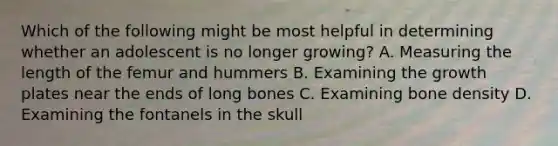 Which of the following might be most helpful in determining whether an adolescent is no longer growing? A. Measuring the length of the femur and hummers B. Examining the growth plates near the ends of long bones C. Examining bone density D. Examining the fontanels in the skull