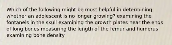 Which of the following might be most helpful in determining whether an adolescent is no longer growing? examining the fontanels in the skull examining the growth plates near the ends of long bones measuring the length of the femur and humerus examining bone density