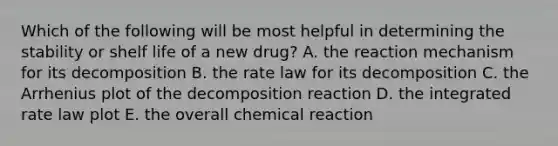 Which of the following will be most helpful in determining the stability or shelf life of a new drug? A. the reaction mechanism for its decomposition B. the rate law for its decomposition C. the Arrhenius plot of the decomposition reaction D. the integrated rate law plot E. the overall chemical reaction